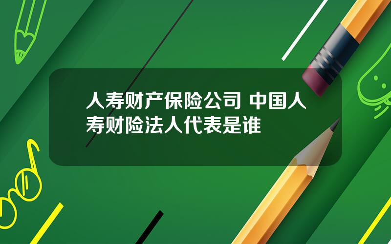 人寿财产保险公司 中国人寿财险法人代表是谁